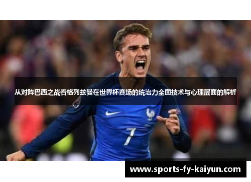 从对阵巴西之战看格列兹曼在世界杯赛场的统治力全面技术与心理层面的解析