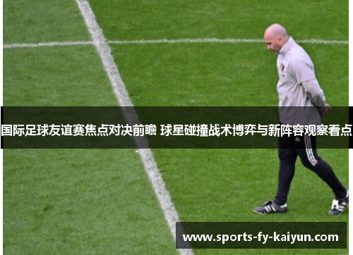 国际足球友谊赛焦点对决前瞻 球星碰撞战术博弈与新阵容观察看点