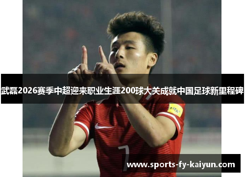 武磊2026赛季中超迎来职业生涯200球大关成就中国足球新里程碑